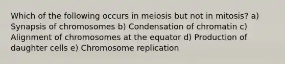 Which of the following occurs in meiosis but not in mitosis? a) Synapsis of chromosomes b) Condensation of chromatin c) Alignment of chromosomes at the equator d) Production of daughter cells e) Chromosome replication