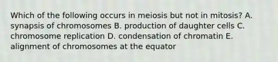 Which of the following occurs in meiosis but not in mitosis? A. synapsis of chromosomes B. production of daughter cells C. chromosome replication D. condensation of chromatin E. alignment of chromosomes at the equator