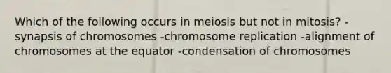 Which of the following occurs in meiosis but not in mitosis? -synapsis of chromosomes -chromosome replication -alignment of chromosomes at the equator -condensation of chromosomes