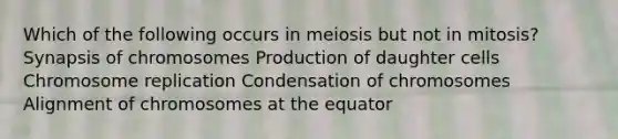 Which of the following occurs in meiosis but not in mitosis? Synapsis of chromosomes Production of daughter cells Chromosome replication Condensation of chromosomes Alignment of chromosomes at the equator