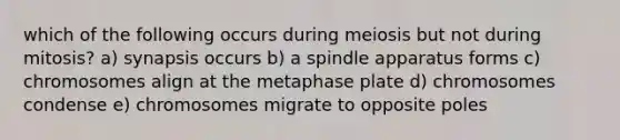 which of the following occurs during meiosis but not during mitosis? a) synapsis occurs b) a spindle apparatus forms c) chromosomes align at the metaphase plate d) chromosomes condense e) chromosomes migrate to opposite poles