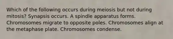 Which of the following occurs during meiosis but not during mitosis? Synapsis occurs. A spindle apparatus forms. Chromosomes migrate to opposite poles. Chromosomes align at the metaphase plate. Chromosomes condense.