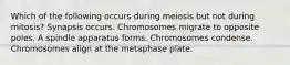 Which of the following occurs during meiosis but not during mitosis? Synapsis occurs. Chromosomes migrate to opposite poles. A spindle apparatus forms. Chromosomes condense. Chromosomes align at the metaphase plate.