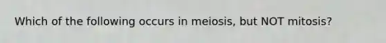 Which of the following occurs in meiosis, but NOT mitosis?