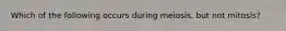 Which of the following occurs during meiosis, but not mitosis?