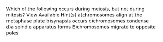 Which of the following occurs during meiosis, but not during mitosis? View Available Hint(s) a)chromosomes align at the metaphase plate b)synapsis occurs c)chromosomes condense d)a spindle apparatus forms E)chromosomes migrate to opposite poles