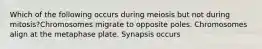 Which of the following occurs during meiosis but not during mitosis?Chromosomes migrate to opposite poles. Chromosomes align at the metaphase plate. Synapsis occurs