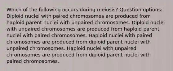 Which of the following occurs during meiosis? Question options: Diploid nuclei with paired chromosomes are produced from haploid parent nuclei with unpaired chromosomes. Diploid nuclei with unpaired chromosomes are produced from haploid parent nuclei with paired chromosomes. Haploid nuclei with paired chromosomes are produced from diploid parent nuclei with unpaired chromosomes. Haploid nuclei with unpaired chromosomes are produced from diploid parent nuclei with paired chromosomes.