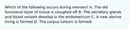 Which of the following occurs during menses? A. The old functional layer of tissue is sloughed off B. The secretory glands and blood vessels develop in the endometrium C. A new uterine lining is formed D. The corpus luteum is formed