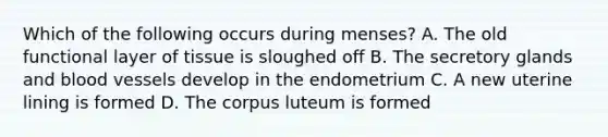 Which of the following occurs during menses? A. The old functional layer of tissue is sloughed off B. The secretory glands and blood vessels develop in the endometrium C. A new uterine lining is formed D. The corpus luteum is formed