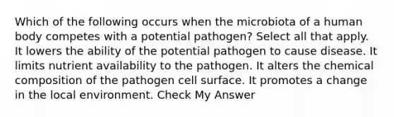 Which of the following occurs when the microbiota of a human body competes with a potential pathogen? Select all that apply. It lowers the ability of the potential pathogen to cause disease. It limits nutrient availability to the pathogen. It alters the chemical composition of the pathogen cell surface. It promotes a change in the local environment. Check My Answer