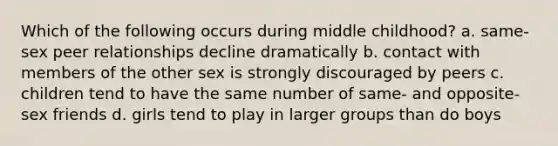 Which of the following occurs during middle childhood? a. same-sex peer relationships decline dramatically b. contact with members of the other sex is strongly discouraged by peers c. children tend to have the same number of same- and opposite-sex friends d. girls tend to play in larger groups than do boys