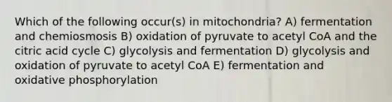 Which of the following occur(s) in mitochondria? A) fermentation and chemiosmosis B) oxidation of pyruvate to acetyl CoA and the citric acid cycle C) glycolysis and fermentation D) glycolysis and oxidation of pyruvate to acetyl CoA E) fermentation and oxidative phosphorylation