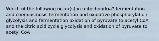 Which of the following occur(s) in mitochondria? fermentation and chemiosmosis fermentation and <a href='https://www.questionai.com/knowledge/kFazUb9IwO-oxidative-phosphorylation' class='anchor-knowledge'>oxidative phosphorylation</a> glycolysis and fermentation oxidation of pyruvate to acetyl CoA and the citric acid cycle glycolysis and oxidation of pyruvate to acetyl CoA