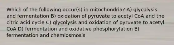 Which of the following occur(s) in mitochondria? A) glycolysis and fermentation B) oxidation of pyruvate to acetyl CoA and the citric acid cycle C) glycolysis and oxidation of pyruvate to acetyl CoA D) fermentation and oxidative phosphorylation E) fermentation and chemiosmosis