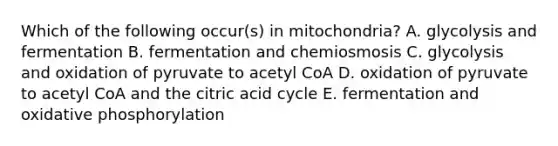 Which of the following occur(s) in mitochondria? A. glycolysis and fermentation B. fermentation and chemiosmosis C. glycolysis and oxidation of pyruvate to acetyl CoA D. oxidation of pyruvate to acetyl CoA and the citric acid cycle E. fermentation and oxidative phosphorylation