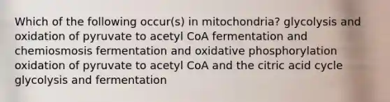 Which of the following occur(s) in mitochondria? glycolysis and oxidation of pyruvate to acetyl CoA fermentation and chemiosmosis fermentation and oxidative phosphorylation oxidation of pyruvate to acetyl CoA and the citric acid cycle glycolysis and fermentation