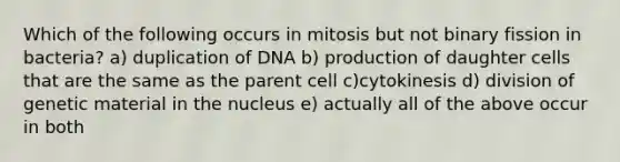 Which of the following occurs in mitosis but not binary fission in bacteria? a) duplication of DNA b) production of daughter cells that are the same as the parent cell c)cytokinesis d) division of genetic material in the nucleus e) actually all of the above occur in both