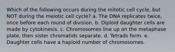 Which of the following occurs during the mitotic cell cycle, but NOT during the meiotic cell cycle? a. The DNA replicates twice, once before each round of division. b. Diploid daughter cells are made by cytokinesis. c. Chromosomes line up on the metaphase plate, then sister chromatids separate. d. Tetrads form. e. Daughter cells have a haploid number of chromosomes.