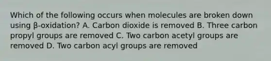 Which of the following occurs when molecules are broken down using β-oxidation? A. Carbon dioxide is removed B. Three carbon propyl groups are removed C. Two carbon acetyl groups are removed D. Two carbon acyl groups are removed