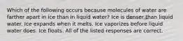 Which of the following occurs because molecules of water are farther apart in ice than in liquid water? Ice is denser than liquid water. Ice expands when it melts. Ice vaporizes before liquid water does. Ice floats. All of the listed responses are correct.