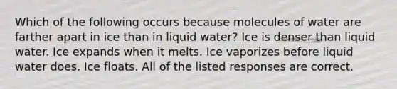 Which of the following occurs because molecules of water are farther apart in ice than in liquid water? Ice is denser than liquid water. Ice expands when it melts. Ice vaporizes before liquid water does. Ice floats. All of the listed responses are correct.