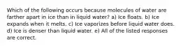 Which of the following occurs because molecules of water are farther apart in ice than in liquid water? a) Ice floats. b) Ice expands when it melts. c) Ice vaporizes before liquid water does. d) Ice is denser than liquid water. e) All of the listed responses are correct.