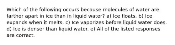 Which of the following occurs because molecules of water are farther apart in ice than in liquid water? a) Ice floats. b) Ice expands when it melts. c) Ice vaporizes before liquid water does. d) Ice is denser than liquid water. e) All of the listed responses are correct.