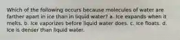 Which of the following occurs because molecules of water are farther apart in ice than in liquid water? a. Ice expands when it melts. b. Ice vaporizes before liquid water does. c. Ice floats. d. Ice is denser than liquid water.