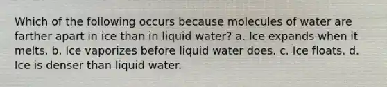 Which of the following occurs because molecules of water are farther apart in ice than in liquid water? a. Ice expands when it melts. b. Ice vaporizes before liquid water does. c. Ice floats. d. Ice is denser than liquid water.