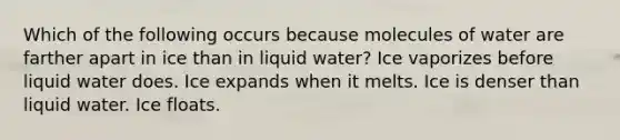 Which of the following occurs because molecules of water are farther apart in ice than in liquid water? Ice vaporizes before liquid water does. Ice expands when it melts. Ice is denser than liquid water. Ice floats.