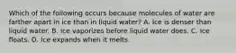 Which of the following occurs because molecules of water are farther apart in ice than in liquid water? A. Ice is denser than liquid water. B. Ice vaporizes before liquid water does. C. Ice floats. D. Ice expands when it melts.