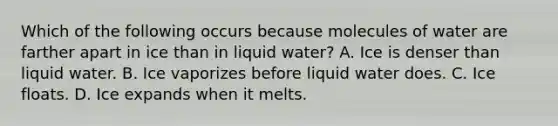 Which of the following occurs because molecules of water are farther apart in ice than in liquid water? A. Ice is denser than liquid water. B. Ice vaporizes before liquid water does. C. Ice floats. D. Ice expands when it melts.