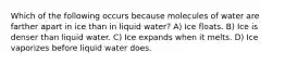 Which of the following occurs because molecules of water are farther apart in ice than in liquid water? A) Ice floats. B) Ice is denser than liquid water. C) Ice expands when it melts. D) Ice vaporizes before liquid water does.