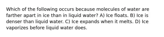 Which of the following occurs because molecules of water are farther apart in ice than in liquid water? A) Ice floats. B) Ice is denser than liquid water. C) Ice expands when it melts. D) Ice vaporizes before liquid water does.