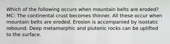 Which of the following occurs when mountain belts are eroded? MC: The continental crust becomes thinner. All these occur when mountain belts are eroded. Erosion is accompanied by isostatic rebound. Deep metamorphic and plutonic rocks can be uplifted to the surface.