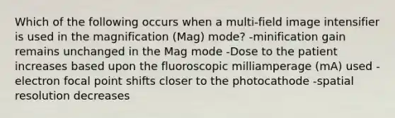 Which of the following occurs when a multi-field image intensifier is used in the magnification (Mag) mode? -minification gain remains unchanged in the Mag mode -Dose to the patient increases based upon the fluoroscopic milliamperage (mA) used -electron focal point shifts closer to the photocathode -spatial resolution decreases