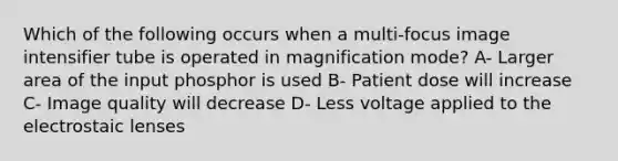 Which of the following occurs when a multi-focus image intensifier tube is operated in magnification mode? A- Larger area of the input phosphor is used B- Patient dose will increase C- Image quality will decrease D- Less voltage applied to the electrostaic lenses