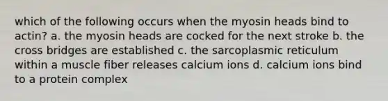 which of the following occurs when the myosin heads bind to actin? a. the myosin heads are cocked for the next stroke b. the cross bridges are established c. the sarcoplasmic reticulum within a muscle fiber releases calcium ions d. calcium ions bind to a protein complex