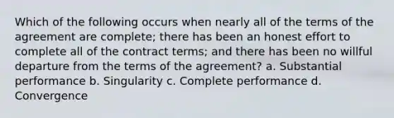 Which of the following occurs when nearly all of the terms of the agreement are complete; there has been an honest effort to complete all of the contract terms; and there has been no willful departure from the terms of the agreement? a. Substantial performance b. Singularity c. Complete performance d. Convergence