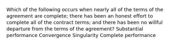 Which of the following occurs when nearly all of the terms of the agreement are complete; there has been an honest effort to complete all of the contract terms; and there has been no willful departure from the terms of the agreement? Substantial performance Convergence Singularity Complete performance