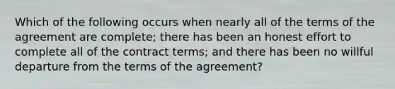 Which of the following occurs when nearly all of the terms of the agreement are complete; there has been an honest effort to complete all of the contract terms; and there has been no willful departure from the terms of the agreement?