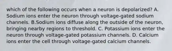 which of the following occurs when a neuron is depolarized? A. Sodium ions enter the neuron through voltage-gated sodium channels. B.Sodium ions diffuse along the outside of the neuron, bringing nearby regions to threshold. C. Potassium ions enter the neuron through voltage-gated potassium channels. D. Calcium ions enter the cell through voltage-gated calcium channels.