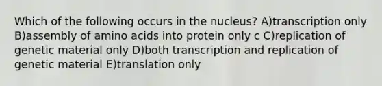 Which of the following occurs in the nucleus? A)transcription only B)assembly of amino acids into protein only c C)replication of genetic material only D)both transcription and replication of genetic material E)translation only