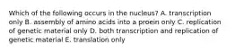 Which of the following occurs in the nucleus? A. transcription only B. assembly of amino acids into a proein only C. replication of genetic material only D. both transcription and replication of genetic material E. translation only