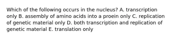 Which of the following occurs in the nucleus? A. transcription only B. assembly of amino acids into a proein only C. replication of genetic material only D. both transcription and replication of genetic material E. translation only