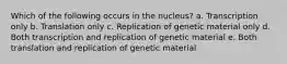 Which of the following occurs in the nucleus? a. Transcription only b. Translation only c. Replication of genetic material only d. Both transcription and replication of genetic material e. Both translation and replication of genetic material