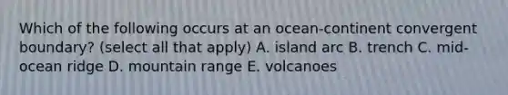 Which of the following occurs at an ocean-continent convergent boundary? (select all that apply) A. island arc B. trench C. mid-ocean ridge D. mountain range E. volcanoes