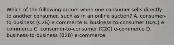 Which of the following occurs when one consumer sells directly to another consumer, such as in an online auction? A. consumer-to-business (C2B) e-commerce B. business-to-consumer (B2C) e-commerce C. consumer-to-consumer (C2C) e-commerce D. business-to-business (B2B) e-commerce