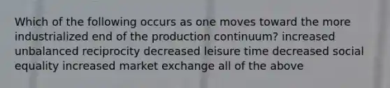 Which of the following occurs as one moves toward the more industrialized end of the production continuum? increased unbalanced reciprocity decreased leisure time decreased social equality increased market exchange all of the above